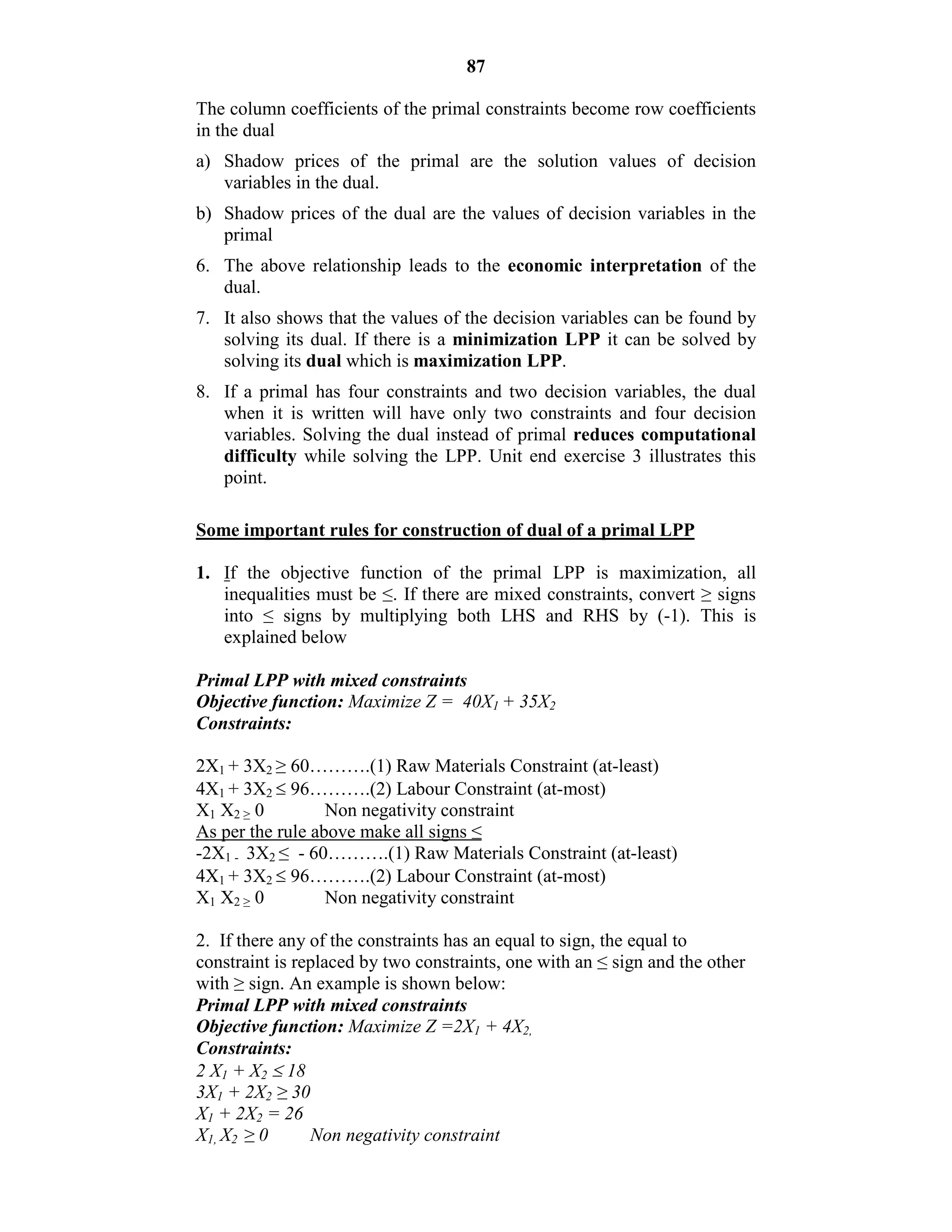 87
The column coefficients of the primal constraints become row coefficients
in the dual
a) Shadow prices of the primal are the solution values of decision
variables in the dual.
b) Shadow prices of the dual are the values of decision variables in the
primal
6. The above relationship leads to the economic interpretation of the
dual.
7. It also shows that the values of the decision variables can be found by
solving its dual. If there is a minimization LPP it can be solved by
solving its dual which is maximization LPP.
8. If a primal has four constraints and two decision variables, the dual
when it is written will have only two constraints and four decision
variables. Solving the dual instead of primal reduces computational
difficulty while solving the LPP. Unit end exercise 3 illustrates this
point.
Some important rules for construction of dual of a primal LPP
1. If the objective function of the primal LPP is maximization, all
inequalities must be ≤. If there are mixed constraints, convert ≥ signs
into ≤ signs by multiplying both LHS and RHS by (-1). This is
explained below
Primal LPP with mixed constraints
Objective function: Maximize Z = 40X1 + 35X2
Constraints:
2X1 + 3X2 ≥ 60……….(1) Raw Materials Constraint (at-least)
4X1 + 3X2  96……….(2) Labour Constraint (at-most)
X1 X2 ≥ 0 Non negativity constraint
As per the rule above make all signs ≤
-2X1 - 3X2 ≤ - 60……….(1) Raw Materials Constraint (at-least)
4X1 + 3X2  96……….(2) Labour Constraint (at-most)
X1 X2 ≥ 0 Non negativity constraint
2. If there any of the constraints has an equal to sign, the equal to
constraint is replaced by two constraints, one with an ≤ sign and the other
with ≥ sign. An example is shown below:
Primal LPP with mixed constraints
Objective function: Maximize Z =2X1 + 4X2,
Constraints:
2 X1 + X2  18
3X1 + 2X2 ≥ 30
X1 + 2X2 = 26
X1, X2 ≥ 0 Non negativity constraint
 