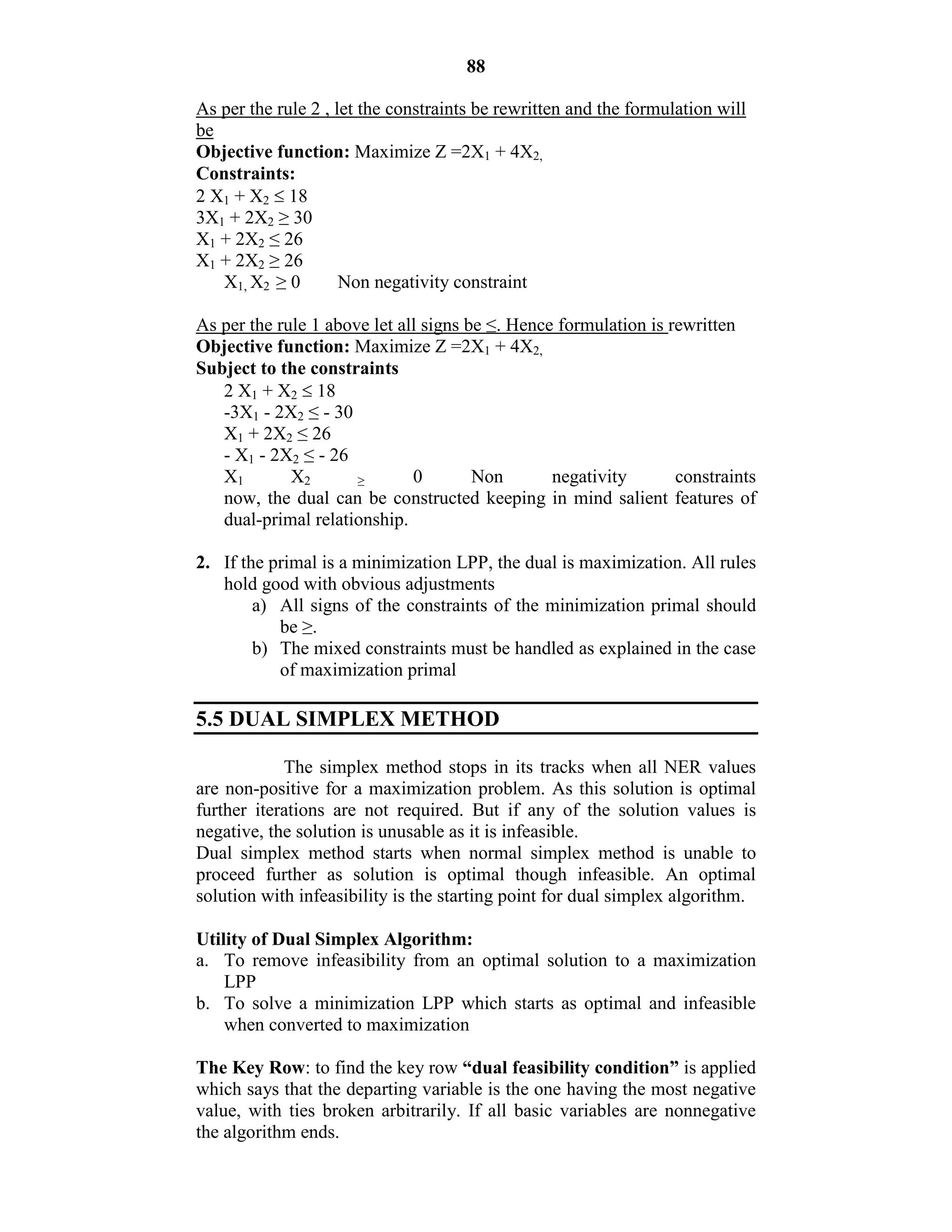 88
As per the rule 2 , let the constraints be rewritten and the formulation will
be
Objective function: Maximize Z =2X1 + 4X2,
Constraints:
2 X1 + X2  18
3X1 + 2X2 ≥ 30
X1 + 2X2 ≤ 26
X1 + 2X2 ≥ 26
X1, X2 ≥ 0 Non negativity constraint
As per the rule 1 above let all signs be ≤. Hence formulation is rewritten
Objective function: Maximize Z =2X1 + 4X2,
Subject to the constraints
2 X1 + X2  18
-3X1 - 2X2 ≤ - 30
X1 + 2X2 ≤ 26
- X1 - 2X2 ≤ - 26
X1 X2 ≥ 0 Non negativity constraints
now, the dual can be constructed keeping in mind salient features of
dual-primal relationship.
2. If the primal is a minimization LPP, the dual is maximization. All rules
hold good with obvious adjustments
a) All signs of the constraints of the minimization primal should
be ≥.
b) The mixed constraints must be handled as explained in the case
of maximization primal
5.5 DUAL SIMPLEX METHOD
The simplex method stops in its tracks when all NER values
are non-positive for a maximization problem. As this solution is optimal
further iterations are not required. But if any of the solution values is
negative, the solution is unusable as it is infeasible.
Dual simplex method starts when normal simplex method is unable to
proceed further as solution is optimal though infeasible. An optimal
solution with infeasibility is the starting point for dual simplex algorithm.
Utility of Dual Simplex Algorithm:
a. To remove infeasibility from an optimal solution to a maximization
LPP
b. To solve a minimization LPP which starts as optimal and infeasible
when converted to maximization
The Key Row: to find the key row “dual feasibility condition” is applied
which says that the departing variable is the one having the most negative
value, with ties broken arbitrarily. If all basic variables are nonnegative
the algorithm ends.
 