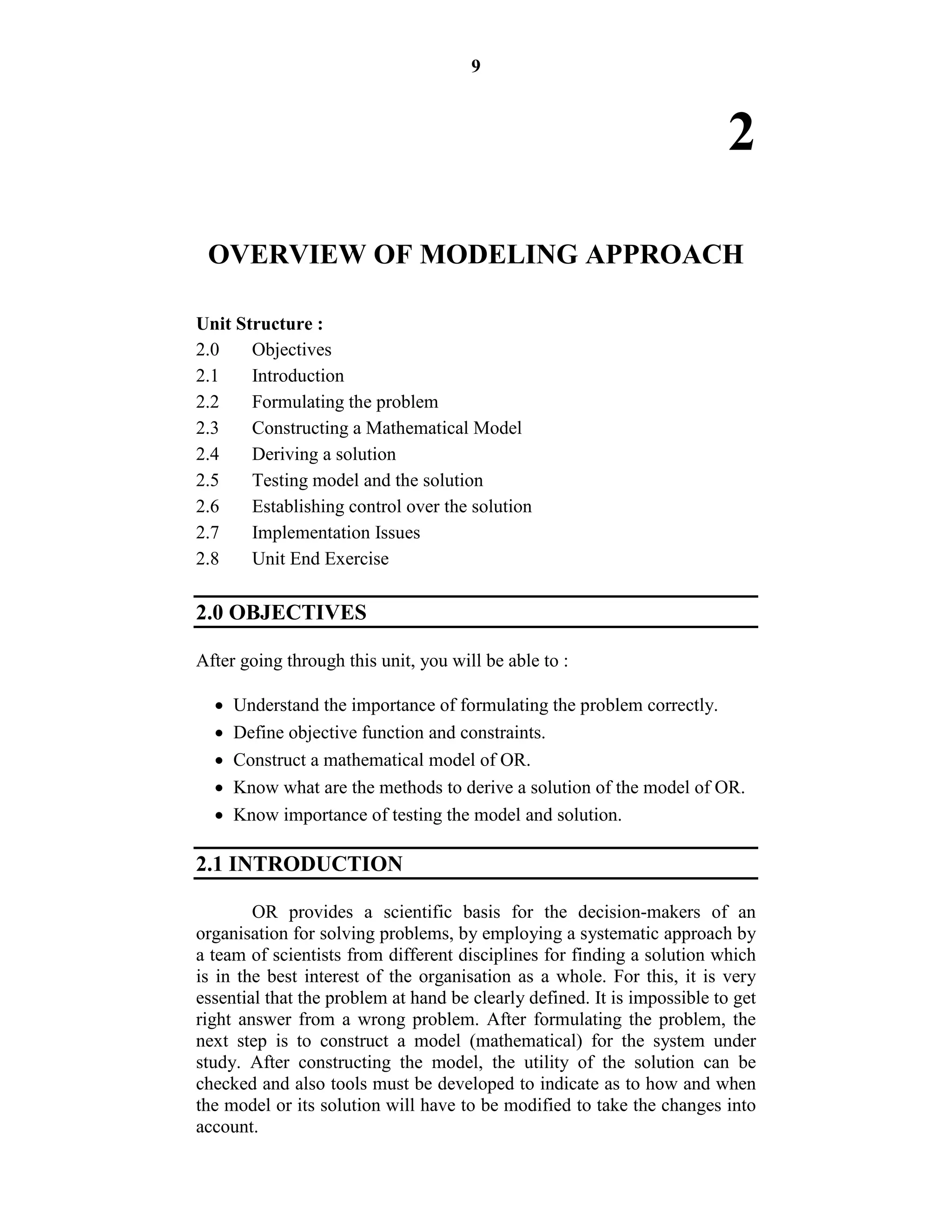 9
2
OVERVIEW OF MODELING APPROACH
Unit Structure :
2.0 Objectives
2.1 Introduction
2.2 Formulating the problem
2.3 Constructing a Mathematical Model
2.4 Deriving a solution
2.5 Testing model and the solution
2.6 Establishing control over the solution
2.7 Implementation Issues
2.8 Unit End Exercise
2.0 OBJECTIVES
After going through this unit, you will be able to :
 Understand the importance of formulating the problem correctly.
 Define objective function and constraints.
 Construct a mathematical model of OR.
 Know what are the methods to derive a solution of the model of OR.
 Know importance of testing the model and solution.
2.1 INTRODUCTION
OR provides a scientific basis for the decision-makers of an
organisation for solving problems, by employing a systematic approach by
a team of scientists from different disciplines for finding a solution which
is in the best interest of the organisation as a whole. For this, it is very
essential that the problem at hand be clearly defined. It is impossible to get
right answer from a wrong problem. After formulating the problem, the
next step is to construct a model (mathematical) for the system under
study. After constructing the model, the utility of the solution can be
checked and also tools must be developed to indicate as to how and when
the model or its solution will have to be modified to take the changes into
account.
 
