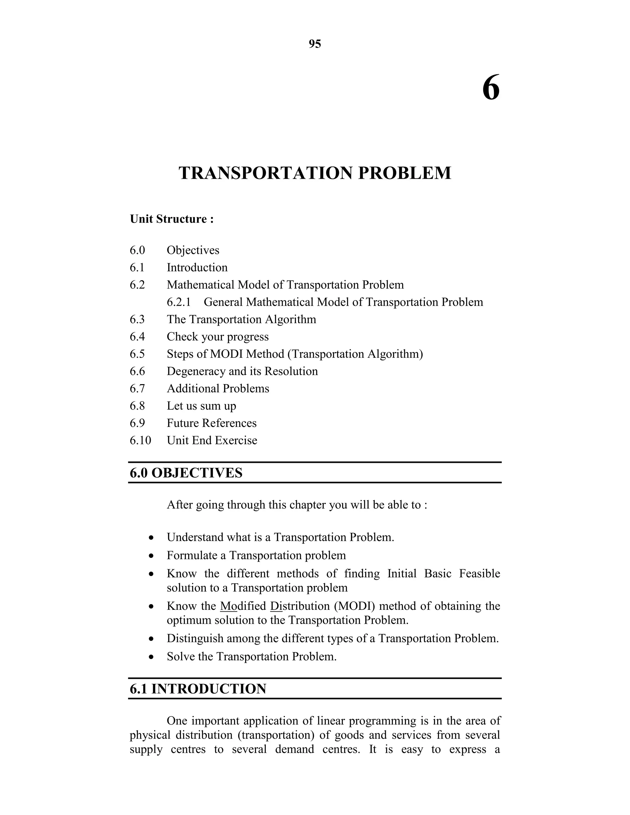 95
6
TRANSPORTATION PROBLEM
Unit Structure :
6.0 Objectives
6.1 Introduction
6.2 Mathematical Model of Transportation Problem
6.2.1 General Mathematical Model of Transportation Problem
6.3 The Transportation Algorithm
6.4 Check your progress
6.5 Steps of MODI Method (Transportation Algorithm)
6.6 Degeneracy and its Resolution
6.7 Additional Problems
6.8 Let us sum up
6.9 Future References
6.10 Unit End Exercise
6.0 OBJECTIVES
After going through this chapter you will be able to :
 Understand what is a Transportation Problem.
 Formulate a Transportation problem
 Know the different methods of finding Initial Basic Feasible
solution to a Transportation problem
 Know the Modified Distribution (MODI) method of obtaining the
optimum solution to the Transportation Problem.
 Distinguish among the different types of a Transportation Problem.
 Solve the Transportation Problem.
6.1 INTRODUCTION
One important application of linear programming is in the area of
physical distribution (transportation) of goods and services from several
supply centres to several demand centres. It is easy to express a
 