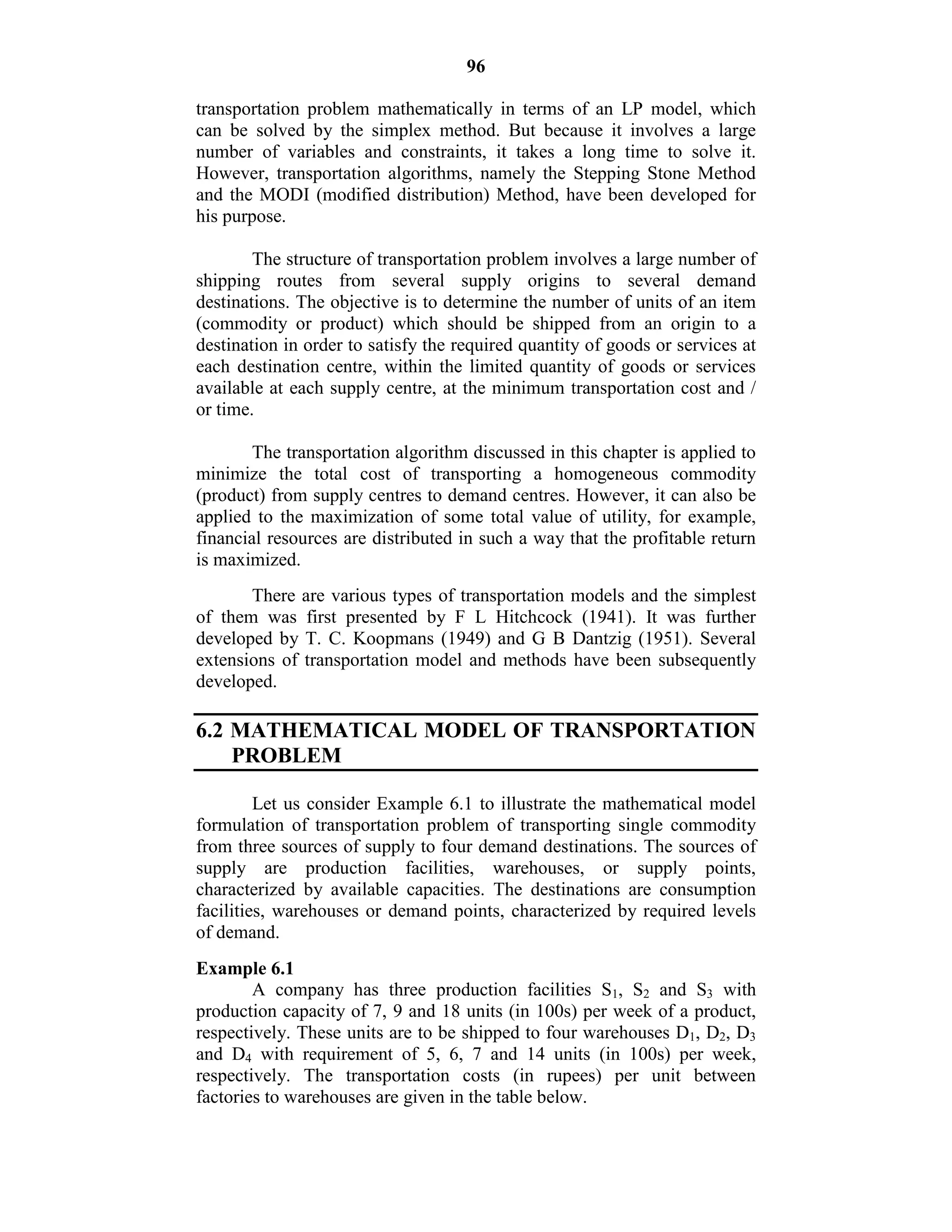 96
transportation problem mathematically in terms of an LP model, which
can be solved by the simplex method. But because it involves a large
number of variables and constraints, it takes a long time to solve it.
However, transportation algorithms, namely the Stepping Stone Method
and the MODI (modified distribution) Method, have been developed for
his purpose.
The structure of transportation problem involves a large number of
shipping routes from several supply origins to several demand
destinations. The objective is to determine the number of units of an item
(commodity or product) which should be shipped from an origin to a
destination in order to satisfy the required quantity of goods or services at
each destination centre, within the limited quantity of goods or services
available at each supply centre, at the minimum transportation cost and /
or time.
The transportation algorithm discussed in this chapter is applied to
minimize the total cost of transporting a homogeneous commodity
(product) from supply centres to demand centres. However, it can also be
applied to the maximization of some total value of utility, for example,
financial resources are distributed in such a way that the profitable return
is maximized.
There are various types of transportation models and the simplest
of them was first presented by F L Hitchcock (1941). It was further
developed by T. C. Koopmans (1949) and G B Dantzig (1951). Several
extensions of transportation model and methods have been subsequently
developed.
6.2 MATHEMATICAL MODEL OF TRANSPORTATION
PROBLEM
Let us consider Example 6.1 to illustrate the mathematical model
formulation of transportation problem of transporting single commodity
from three sources of supply to four demand destinations. The sources of
supply are production facilities, warehouses, or supply points,
characterized by available capacities. The destinations are consumption
facilities, warehouses or demand points, characterized by required levels
of demand.
Example 6.1
A company has three production facilities S1, S2 and S3 with
production capacity of 7, 9 and 18 units (in 100s) per week of a product,
respectively. These units are to be shipped to four warehouses D1, D2, D3
and D4 with requirement of 5, 6, 7 and 14 units (in 100s) per week,
respectively. The transportation costs (in rupees) per unit between
factories to warehouses are given in the table below.
 