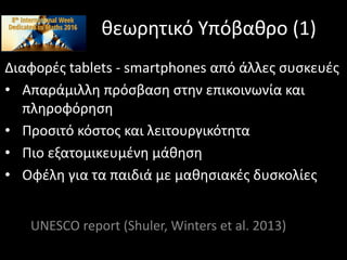 θεωρητικό Υπόβαθρο (1)
Διαφορές tablets - smartphones από άλλες συσκευές
• Απαράμιλλη πρόσβαση στην επικοινωνία και
πληροφόρηση
• Προσιτό κόστος και λειτουργικότητα
• Πιο εξατομικευμένη μάθηση
• Οφέλη για τα παιδιά με μαθησιακές δυσκολίες
UNESCO report (Shuler, Winters et al. 2013)
 