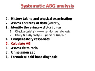 1. History taking and physical examination
2. Assess accuracy of data (validity).
3. Identify the primary disturbance
1. Check arterial pH-------- acidosis or alkalosis
2. HCO3
- & pCO2 analysis---primary disorder.
4. Compensatory responses
5. Calculate AG
6. Assess delta ratio
7. Urine anion gab
8. Formulate acid-base diagnosis
 