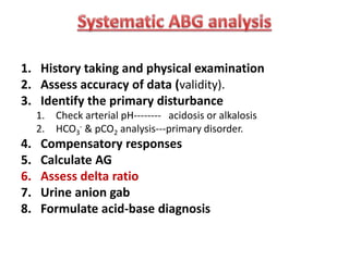 1. History taking and physical examination
2. Assess accuracy of data (validity).
3. Identify the primary disturbance
1. Check arterial pH-------- acidosis or alkalosis
2. HCO3
- & pCO2 analysis---primary disorder.
4. Compensatory responses
5. Calculate AG
6. Assess delta ratio
7. Urine anion gab
8. Formulate acid-base diagnosis
 