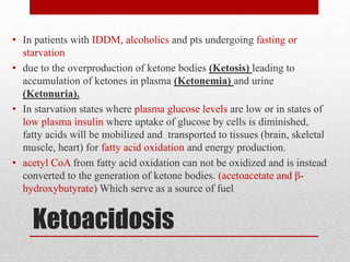 Ketoacidosis
• In patients with IDDM, alcoholics and pts undergoing fasting or
starvation
• due to the overproduction of ketone bodies (Ketosis) leading to
accumulation of ketones in plasma (Ketonemia) and urine
(Ketonuria).
• In starvation states where plasma glucose levels are low or in states of
low plasma insulin where uptake of glucose by cells is diminished,
fatty acids will be mobilized and transported to tissues (brain, skeletal
muscle, heart) for fatty acid oxidation and energy production.
• acetyl CoA from fatty acid oxidation can not be oxidized and is instead
converted to the generation of ketone bodies. (acetoacetate and β-
hydroxybutyrate) Which serve as a source of fuel
 