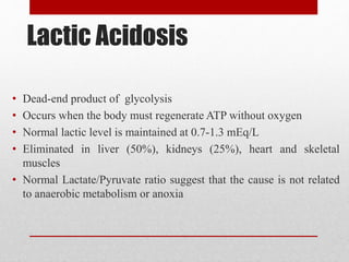 Lactic Acidosis
• Dead-end product of glycolysis
• Occurs when the body must regenerate ATP without oxygen
• Normal lactic level is maintained at 0.7-1.3 mEq/L
• Eliminated in liver (50%), kidneys (25%), heart and skeletal
muscles
• Normal Lactate/Pyruvate ratio suggest that the cause is not related
to anaerobic metabolism or anoxia
 