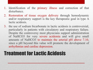 Treatment for Lactic Acidosis
1. Identification of the primary illness and correction of that
disturbance.
2. Restoration of tissue oxygen delivery through hemodynamic
and/or respiratory support is the key therapeutic goal in type A
lactic acidosis.
3. the use of sodium bicarbonate in lactic acidosis is controversial,
particularly in patients with circulatory and respiratory failure.
Despite the controversy most physicians support administration
of NaHCO3 for very severe acidemia and will give small
amounts of NaHCO3 to maintain the arterial pH above 7.10,
since a pH beyond this value will promote the development of
arrhythmias and cardiac depression.
 