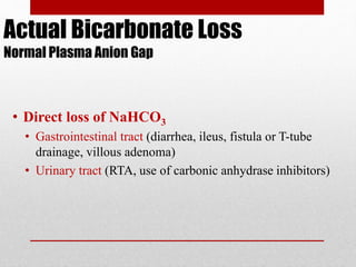 Actual Bicarbonate Loss
Normal Plasma Anion Gap
• Direct loss of NaHCO3
• Gastrointestinal tract (diarrhea, ileus, fistula or T-tube
drainage, villous adenoma)
• Urinary tract (RTA, use of carbonic anhydrase inhibitors)
 