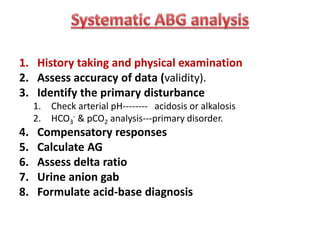 1. History taking and physical examination
2. Assess accuracy of data (validity).
3. Identify the primary disturbance
1. Check arterial pH-------- acidosis or alkalosis
2. HCO3
- & pCO2 analysis---primary disorder.
4. Compensatory responses
5. Calculate AG
6. Assess delta ratio
7. Urine anion gab
8. Formulate acid-base diagnosis
 
