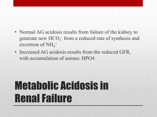 Metabolic Acidosis in
Renal Failure
• Normal AG acidosis results from failure of the kidney to
generate new HCO3
- from a reduced rate of synthesis and
excretion of NH4
+
• Increased AG acidosis results from the reduced GFR,
with accumulation of anions: HPO4
 