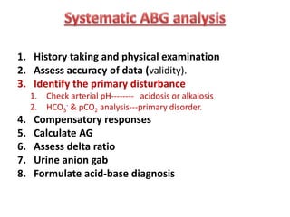1. History taking and physical examination
2. Assess accuracy of data (validity).
3. Identify the primary disturbance
1. Check arterial pH-------- acidosis or alkalosis
2. HCO3
- & pCO2 analysis---primary disorder.
4. Compensatory responses
5. Calculate AG
6. Assess delta ratio
7. Urine anion gab
8. Formulate acid-base diagnosis
 