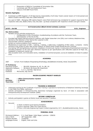 - Preparation of BOQ for Consolidate & Termination Site.
- Coordinate with TSP and Deployment Team.
- Closure of All O&M Punch Point.
Notable Highlights
 Functioned as WFM Engineer of UP East having responsibility of all Indus Towers owned towers of Circle spread over
twelve Clusters with 8525 sites and 13500 tenancies.
 As a part of O&M – Managing SME Uptime Report—were Field technicians log complaints for support required for their
respective sites (DG, Battery Bank, Fuel, Etc) take –up those complaints with respective vendors and get it closed.
A.K Construction (Bharti Airtel Limited), Lucknow
Jul’07 – Oct’08 D.S.L. Engineer
Key Deliverables
 Handled various activities pertaining to:
- Configuration of DSL Connection; troubleshooting of problems with the Technician Team.
- Administration of the link & DSL.
 Provided high speed Internet access to customer with Digital Subscriber Line (DSL) over ordinary telephone lines.
 Worked on the detection of the fault at the customer’s end.
 Ensured total customer satisfaction.
 Sorted out various problems from customer end.
 Maintenance & supervision of OFC . / splicing, / testing, / cable lying / budgeting of fiber optics. / projects: mainly
working on the project of optic fiber access network for Bharti Airtel Limited spread all over Lucknow.
 Duct laying/ OFC laying/blowing in laid duct, installation of Joint/route marker, Construction of manhole/Joint Chambers,
providing protection to the duct pipe whenever required as per specifications with DWC/RCC pipes & GI Pipes etc.,
installation of electronic marker etc.
 Site accusation work, civil renovation works, installation of commercial power, survey & installation of indoor & outdoor
onus.
ACADEMIA
2007 B.Tech. From Institute of Engineering &Technology, Bundelkhand University, Jhansi. Secured 65%
IT Proficiency
Operating System : MS-DOS, Windows 9x, NT, 2x, ME, XP.
Application Software : MS Word, MS Excel, MS PowerPoint
Language : C, C++, Dot Net, SQL Server.
Database : MS-Access, SQL Server.
MAJOR ACADEMIC PROJECT HANDLED
Title : Office Communication System
Duration : 6 Months
Team Size : 2
TRAINING & WORKSHOP
 Undergone training for the Certificate in Summer Training in operation & maintenance of telephone Switching Exchange
in July 2006 from BSNL, Lakhimpur.
 Actively participated in Entrepreneurship Awareness Campaign organized by Govt. of India in association with
Entrepreneurship Development Institute (2006).
BEYOND CURRICULUM
 Actively participated in games at District level and secured 3rd
position.
ACHIEVEMENTS
 Secured:
- 1st
Rank in District Level Science Exhibition.
- 1st
Prize in Seminar Titled Thin Client Server.
- 2nd
Prize in All India Engineering Project Contest organized by I.E.T., BundelkhandUniversity, Jhansi.
PERSONAL SCAN
Permanent Address : C-1, Insaf Nagar, Indra Nagar, Lucknow – 226016
Date of Birth : 28th
September, 1980
Passport Number : K1545530
Languages Known : English, Hindi and Urdu
 