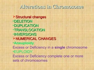 Alterations in ChromosomeAlterations in Chromosome
Structural changesStructural changes
•DELETIONDELETION
•DUPLICATIONDUPLICATION
•TRANSLOCATIONTRANSLOCATION
•INVERSIONSINVERSIONS
NUMERICAL CHANGESNUMERICAL CHANGES
•Aneuploidy
Excess or Deficiency in a single chromosome
•EUPLOIDY.
Excess or Deficiency complete one or more
sets of chromosomes
 