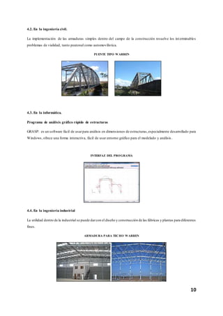 10
4.2. En la ingeniería civil.
La implementación de las armaduras simples dentro del campo de la construcción resuelve los interminables
problemas de vialidad, tanto peatonal como automovilística.
PUENTE TIPO WARREN
4.3. En la informática.
Programa de análisis gráfico rápido de estructuras
GRASP: es un software fácil de usarpara análisis en dimensiones de estructuras,especialmente desarrollado para
Windows, ofrece una forma interactiva, fácil de usar entorno gráfico para el modelado y análisis .
INTERFAZ DEL PROGRAMA
4.4. En la ingeniería industrial
La utilidad dentro de la industrial se puede darcon el diseño y construcción de las fábricas y plantas para diferentes
fines.
ARMADURA PARA TECHO WARREN
 