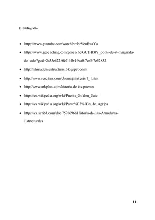 11
E. Bibliografía.
 https://www.youtube.com/watch?v=ibrVcuBwuYo
 https://www.geocaching.com/geocache/GC1HC0Y_ponte-de-st-margarida-
do-sado?guid=2a35e622-0fe7-44b4-9ca0-7ee347e52852
 http://hitoriadelasestructuras.blogspot.com/
 http://www.reocities.com/cbernalp/mitesis/1_1.htm
 http://www.arkiplus.com/historia-de-los-puentes
 https://es.wikipedia.org/wiki/Puente_Golden_Gate
 https://es.wikipedia.org/wiki/Pante%C3%B3n_de_Agripa
 https://es.scribd.com/doc/75286968/Historia-de-Las-Armaduras-
Estructurales
 