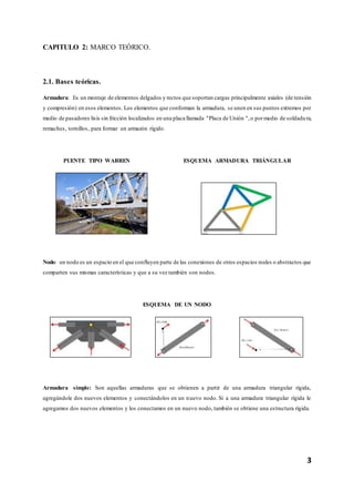3
CAPITULO 2: MARCO TEÓRICO.
2.1. Bases teóricas.
Armadura: Es un montaje de elementos delgados y rectos que soportan cargas principalmente axiales (de tensión
y compresión) en esos elementos. Los elementos que conforman la armadura, se unen en sus puntos extremos por
medio de pasadores lisis sin fricción localizados en una placa llamada "Placa de Unión ",o pormedio de soldadu ra,
remaches, tornillos, para formar un armazón rígido.
PUENTE TIPO WARREN ESQUEMA ARMADURA TRIÁNGULAR
Nodo: un nodo es un espacio en el que confluyen parte de las conexiones de otros espacios reales o abstractos que
comparten sus mismas características y que a su vez también son nodos.
ESQUEMA DE UN NODO
Armadura simple: Son aquellas armaduras que se obtienen a partir de una armadura triangular rígida,
agregándole dos nuevos elementos y conectándolos en un nuevo nodo. Si a una armadura triangular rígida le
agregamos dos nuevos elementos y los conectamos en un nuevo nodo, también se obtiene una estructura rígida.
 