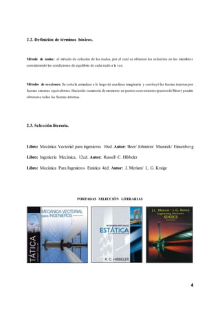 4
2.2. Definición de términos básicos.
Método de nodos: el método de solución de los nudos, por el cual se obtienen los esfuerzos en los miembros
considerando las condiciones de equilibrio de cada nudo a la vez.
Métodos de secciones: Se corta la armadura a lo largo de una línea imaginaria y sustituyó las fuerzas internas por
fuerzas externas equivalentes.Haciendo sumatoria de momento en puntos convenientes (puntos de Ritter) pueden
obtenerse todas las fuerzas internas.
2.3. Selección literaria.
Libro: Mecánica Vectorial para ingenieros 10ed. Autor: Beer/ Johnston/ Mazurek/ Einsenberg
Libro: Ingeniería Mecánica, 12ed. Autor: Russell C. Hibbeler
Libro: Mecánica Para Ingenieros Estática 4ed. Autor: J. Meriam/ L. G. Kraige
PORTADAS SELECCIÓN LITERARIAS
 