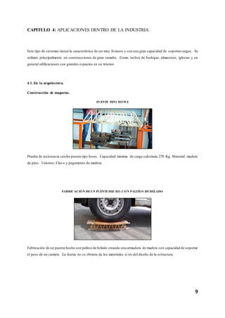 9
CAPITULO 4: APLICACIONES DENTRO DE LA INDUSTRIA.
Este tipo de sistemas tienen la característica de ser muy livianos y con una gran capacidad de soportarcargas. Se
utilizan principalmente en construcciones de gran tamaño. Como techos de bodegas, almacenes, iglesias y en
general edificaciones con grandes espacios en su interior.
4.1. En la arquitectura.
Construcción de maquetas.
PUENTE TIPO HOWE
Prueba de resistencia cercha puente tipo howe. Capacidad máxima de carga calculada 270 Kg. Material: madera
de pino. Uniones: Clavo y pegamento de madera.
FABRICACIÓN DEUN PUENTEHECHO CON PALITOS DEHELADO
Fabricación de un puente hecho con palitos de helado creando una armadura de madera con capacidad de soportar
el peso de un camión. La fuerza no se obtiene de los materiales si no del diseño de la estructura.
 
