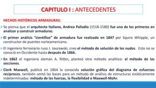 CAPITULO I : ANTECEDENTES
HECHOS HISTÓRICOS ARMADURAS:
Se piensa que el arquitecto Italiano, Andrea Palladio (1518-1580) fue uno de los primeros en
analizar y construir armaduras.
El primer análisis “científico” de armadura fue realizado en 1847 por Squire Whipple, un
constructor de puentes norteamericano.
El ingeniero ferroviario ruso J. Jourawski, creo el método de solución de los nudos. Esto no se
conoció en Occidente hasta después de 1866.
En 1862 el ingeniero alemán A. Ritter, planteó otro método analítico: el método de las
secciones.
Clerk Maxwell, publicó en 1864 la conocida solución gráfica del diagrama de esfuerzos
recíprocos. también sentó las bases para un método de análisis de estructuras estáticamente
indeterminadas: método de las fuerzas, la flexibilidad o Maxwell-Mohr.
 