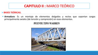 CAPITULO II : MARCO TEÓRICO
BASES TEÓRICAS.
 Armadura: Es un montaje de elementos delgados y rectos que soportan cargas
principalmente axiales (de tensión y compresión) en esos elementos.
 