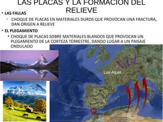 LAS PLACAS Y LA FORMACIÓN DEL
RELIEVE• LAS FALLAS
• CHOQUE DE PLACAS EN MATERIALES DUROS QUE PROVOCAN UNA FRACTURA,
DAN ORIGEN A RELIEVE
• EL PLEGAMIENTO
• CHOQUE DE PLACAS SOBRE MATERIALES BLANDOS QUE PROVOCAN UN
PLEGAMIENTO DE LA CORTEZA TERRESTRE, DANDO LUGAR A UN PAISAJE
ONDULADO
Los Alpes
 
