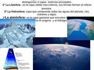 Capas Externas de la tierra.
distinguimos 4 capas externas principales.
1º La Litosfera : es la capa sólida mas externa, sus formas forman el relieve
terrestre.
2º La Hidrosfera: capa que comprende todas las aguas del planeta, ríos,
océanos y lagos.
3ºLa atmósfera: es la capa gaseosa que envuelve la tierra. Formada por
gases como el oxígeno y el hidrógeno.
 