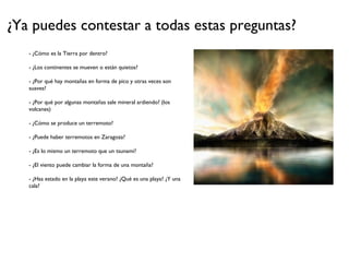 ¿Ya puedes contestar a todas estas preguntas?
- ¿Cómo es la Tierra por dentro?
- ¿Los continentes se mueven o están quietos?
- ¿Por qué hay montañas en forma de pico y otras veces son
suaves?
- ¿Por qué por algunas montañas sale mineral ardiendo? (los
volcanes)
- ¿Cómo se produce un terremoto?
- ¿Puede haber terremotos en Zaragoza?
- ¿Es lo mismo un terremoto que un tsunami?
- ¿El viento puede cambiar la forma de una montaña?
- ¿Has estado en la playa este verano? ¿Qué es una playa? ¿Y una
cala?
 