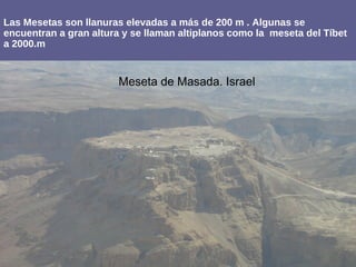 Las Mesetas son llanuras elevadas a más de 200 m . Algunas se
encuentran a gran altura y se llaman altiplanos como la meseta del Tíbet
a 2000.m
Meseta de Masada. Israel
 