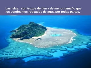 Las islas: son trozos de tierra de menor tamaño que
los continentes rodeados de agua por todas partes.
 