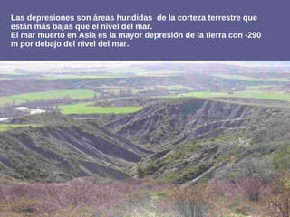 Las depresiones son áreas hundidas de la corteza terrestre que
están más bajas que el nivel del mar.
El mar muerto en Asia es la mayor depresión de la tierra con -290
m por debajo del nivel del mar.
 
