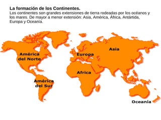 La formación de los Continentes.
Los continentes son grandes extensiones de tierra rodeadas por los océanos y
los mares. De mayor a menor extensión: Asia, América, África, Antártida,
Europa y Oceanía.
 