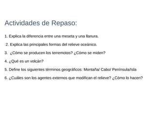Actividades de Repaso:
1. Explica la diferencia entre una meseta y una llanura.
2. Explica las principales formas del relieve oceánico.
3. ¿Cómo se producen los terremotos? ¿Cómo se miden?
4. ¿Qué es un volcán?
5. Define los siguientes términos geográficos: Montaña/ Cabo/ Península/Isla
6. ¿Cuáles son los agentes externos que modifican el relieve? ¿Cómo lo hacen?
 