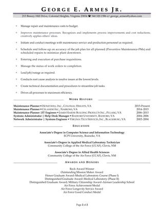 GG EE OO RR GG EE EE .. AA RR MM EE SS JJ RR ..
213 Breezy Hill Drive, Colonial Heights, Virginia 23834 540.320.1586 george_armes@yahoo.com
Page 2 of 2
Manage repair and maintenance costs to budget.
Improves maintenance processes. Recognizes and implements process improvements and cost reductions;
creatively applies others’ ideas.
Initiate and conduct meetings with maintenance service and production personnel as required.
Schedule and follow-up on accuracy of the job plan for all planned (Preventive Maintenance-PMs) and
scheduled repairs to minimize plant downtown.
Entering and execution of purchase requisitions.
Manage the status of work orders to completion.
Lead job/outage as required.
Conducts root cause analysis to resolve issues at the lowest levels.
Create technical documentation and procedures to streamline job tasks.
Drives all processes to maximum efficiency.
WW OO RR KK HH II SS TT OO RR YY
Maintenance Planner HONEYWELL INC., COLONIAL HEIGHTS, VA 2015-Present
Maintenance Planner CELANESE INC., NARROWS, VA 2014–2015
Maintenance Planner |IT Engineer JAMES HARDIE BUILDING PRODUCTS INC., PULASKI, VA 2006–2013
Systems Administrator | Help Desk Manager RADFORD UNIVERSITY, RADFORD, VA 2004–2006
Network Administrator | Systems Engineer VIRGINIA TECH SERVICES, INC., BLACKSBURG, VA 2002–2004
EEDD UU CC AA TT II OO NN
Associate’s Degree in Computer Science and Information Technology
ECPI University, Roanoke, VA
Associate’s Degree in Applied Medical Laboratory Technician
Community College of the Air Force (CCAF), Clovis, NM
Associate’s Degree in Allied Health Sciences
Community College of the Air Force (CCAF), Clovis, NM
AA WW AA RR DD SS AA NN DD HH OO NN OO RR SS
Rock Award Winner
Outstanding Mission Maker Award
Honor Graduate Award–Medical Laboratory Course (Phase I)
Distinguished Graduate Award–Medical Laboratory (Phase II)
Distinguished Graduate Award; Military Citizenship Award–Airman Leadership School
Air Force Achievement Medal
Air Force Longevity Service Award
Air Force Good Conduct Medal
 