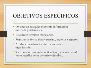 OBJETIVOS ESPECIFICOS
• Obtener en cualquier momento información
ordenada y sistemática.
• Establecer términos monetarios.
• Registrar de forma clara y precisa , ingresos y egresos.
• Ayudar a coordinar los efectos en toda la
organización.
• Servir como comprobante fidedigno, ante terceros de
todos aquellos actos de carácter jurídico.
 