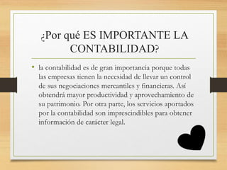 ¿Por qué ES IMPORTANTE LA
CONTABILIDAD?
• la contabilidad es de gran importancia porque todas
las empresas tienen la necesidad de llevar un control
de sus negociaciones mercantiles y financieras. Así
obtendrá mayor productividad y aprovechamiento de
su patrimonio. Por otra parte, los servicios aportados
por la contabilidad son imprescindibles para obtener
información de carácter legal.
 