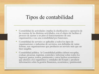 Tipos de contabilidad
• Contabilidad de actividades: implica la clasificación y operación de
las cuentas de las distintas actividades, con el objeto de facilitar el
proceso de ajustar a un plan el funcionamiento de una
organización; o sea una contabilidad por funciones.
• Contabilidad de servicio: es aplicable a todos los tipos de
organizaciones o industrias de servicios, son definidas de varias
formas, son organizaciones que producen un servicio más que un
bien tangible.
• Contabilidad pública: la Contabilidad pública deberá recopilar,
evaluar, procesar, registrar, controlar e informar sobre todos los
ingresos, gastos, costos, patrimonio y otros hechos económicos
que afecten a los organismos y entidades del Estado y producir
información sobre la gestión financiera, económica y patrimonial.
 