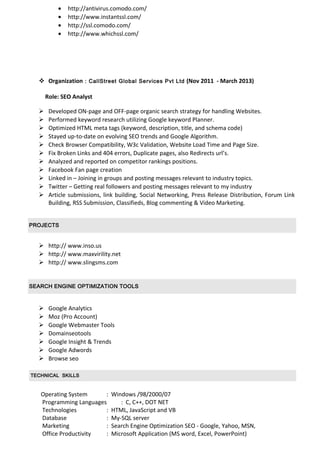 • http://antivirus.comodo.com/
• http://www.instantssl.com/
• http://ssl.comodo.com/
• http://www.whichssl.com/
 Organization : CallStreet Global Services Pvt Ltd (Nov 2011 - March 2013)
Role: SEO Analyst
 Developed ON-page and OFF-page organic search strategy for handling Websites.
 Performed keyword research utilizing Google keyword Planner.
 Optimized HTML meta tags (keyword, description, title, and schema code)
 Stayed up-to-date on evolving SEO trends and Google Algorithm.
 Check Browser Compatibility, W3c Validation, Website Load Time and Page Size.
 Fix Broken Links and 404 errors, Duplicate pages, also Redirects url’s.
 Analyzed and reported on competitor rankings positions.
 Facebook Fan page creation
 Linked in – Joining in groups and posting messages relevant to industry topics.
 Twitter – Getting real followers and posting messages relevant to my industry
 Article submissions, link building, Social Networking, Press Release Distribution, Forum Link
Building, RSS Submission, Classifieds, Blog commenting & Video Marketing.
PROJECTS
 http:// www.inso.us
 http:// www.maxvirility.net
 http:// www.slingsms.com
SEARCH ENGINE OPTIMIZATION TOOLS
 Google Analytics
 Moz (Pro Account)
 Google Webmaster Tools
 Domainseotools
 Google Insight & Trends
 Google Adwords
 Browse seo
TECHNICAL SKILLS
Operating System : Windows /98/2000/07
Programming Languages : C, C++, DOT NET
Technologies : HTML, JavaScript and VB
Database : My-SQL server
Marketing : Search Engine Optimization SEO - Google, Yahoo, MSN,
Office Productivity : Microsoft Application (MS word, Excel, PowerPoint)
 