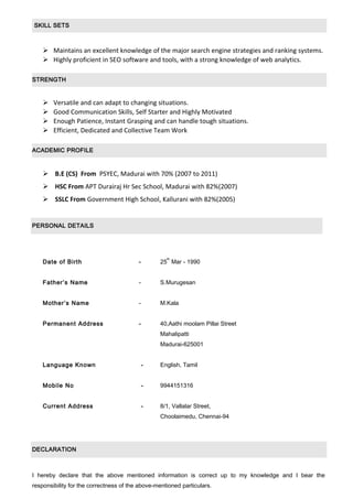 SKILL SETS
 Maintains an excellent knowledge of the major search engine strategies and ranking systems.
 Highly proficient in SEO software and tools, with a strong knowledge of web analytics.
STRENGTH
 Versatile and can adapt to changing situations.
 Good Communication Skills, Self Starter and Highly Motivated
 Enough Patience, Instant Grasping and can handle tough situations.
 Efficient, Dedicated and Collective Team Work
ACADEMIC PROFILE
 B.E (CS) From PSYEC, Madurai with 70% (2007 to 2011)
 HSC From APT Durairaj Hr Sec School, Madurai with 82%(2007)
 SSLC From Government High School, Kallurani with 82%(2005)
PERSONAL DETAILS
Date of Birth - 25
th
Mar - 1990
Father’s Name - S.Murugesan
Mother’s Name - M.Kala
Permanent Address - 40,Aathi moolam Pillai Street
Mahalipatti
Madurai-625001
Language Known - English, Tamil
Mobile No - 9944151316
Current Address - 8/1, Vallalar Street,
Choolaimedu, Chennai-94
DECLARATION
I hereby declare that the above mentioned information is correct up to my knowledge and I bear the
responsibility for the correctness of the above-mentioned particulars.
 