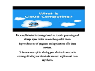 It’s a sophisticated technology based on transfer processing and
storage space online to something called cloud.
It provides some of programs and applications offer these
services.
Or is anew concept for sharing your electronic sources for
exchange it with your friends via internet anytime and from
anywhere .
 