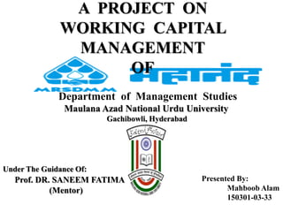 A PROJECT ON
WORKING CAPITAL
MANAGEMENT
OF
Under The Guidance Of:
Prof. DR. SANEEM FATIMA
(Mentor)
Presented By:
Mahboob Alam
150301-03-33
Department of Management Studies
Maulana Azad National Urdu University
Gachibowli, Hyderabad
 