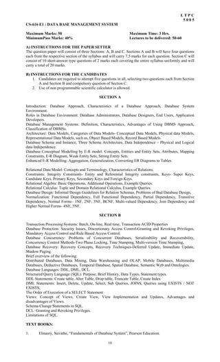 10
L T P C
5 0 0 5
CS-616 E1 : DATA BASE MANAGEMENT SYSTEM
Maximum Marks: 50 Maximum Time: 3 Hrs.
MinimumPass Marks: 40% Lectures to be delivered: 50-60
A) INSTRUCTIONS FOR THE PAPER SETTER
The question paper will consist of three Sections: A, B and C. Sections A and B will have four questions
each from the respective section of the syllabus and will carry 7.5 marks for each question. Section C will
consist of 10 short-answer type questions of 2 marks each covering the entire syllabus uniformly and will
carry a total of 20 marks.
B) INSTRUCTIONS FOR THE CANDIDATES
1. Candidates are required to attempt five questions in all, selecting two questions each from Section
A and Section B and compulsory question of Section C.
2. Use of non programmable scientific calculator is allowed.
SECTION A
Introduction: Database Approach, Characteristics of a Database Approach, Database System
Environment.
Roles in Database Environment: Database Administrators, Database Designers, End Users, Application
Developers.
Database Management Systems: Definition, Characteristics, Advantages of Using DBMS Approach,
Classification of DBMSs.
Architecture: Data Models, Categories of Data Models- Conceptual Data Models, Physical data Models,
Representational Data Models, such as, Object Based Models, Record Based Models.
Database Schema and Instance, Three Schema Architecture, Data Independence – Physical and Logical
data Independence.
Database Conceptual Modelling by E-R model: Concepts, Entities and Entity Sets, Attributes, Mapping
Constraints, E-R Diagram, Weak Entity Sets, Strong Entity Sets.
Enhanced E-R Modelling: Aggregation, Generalization, Converting ER Diagrams to Tables.
Relational Data Model: Concepts and Terminology, Characteristics of Relations.
Constraints: Integrity Constraints- Entity and Referential Integrity constraints, Keys- Super Keys,
Candidate Keys, Primary Keys, Secondary Keys and Foreign Keys.
Relational Algebra: Basic Operations, Additional Operations, Example Queries.
Relational Calculus: Tuple and Domain Relational Calculus, Example Queries.
Database Design: Informal Design Guidelines for Relation Schemas, Problems of Bad Database Design,
Normalization: Functional Dependency, Full Functional Dependency, Partial Dependency, Transitive
Dependency, Normal Forms– 1NF, 2NF, 3NF, BCNF, Multi-valued Dependency, Join Dependency and
Higher Normal Forms- 4NF, 5NF.
SECTION B
Transaction Processing Systems: Batch, On-line, Real time, Transaction ACID Properties
Database Protection: Security Issues, Discretionary Access Control-Granting and Revoking Privileges,
Mandatory Access Control and Rule Based Access Control.
Database Concurrency: Problems of Concurrent Databases, Serializability and Recoverability,
Concurrency Control Methods-Two Phase Locking, Time Stamping, Multi-version Time Stamping,
Database Recovery: Recovery Concepts, Recovery Techniques-Deferred Update, Immediate Update,
Shadow Paging.
Brief overview of the following:
Distributed Databases, Data Mining, Data Warehousing and OLAP, Mobile Databases, Multimedia
Databases, Deductive Databases, Temporal Database, Spatial Database, Semantic Web and Ontologies.
Database Languages: DDL, DML, DCL.
Structured Query Language (SQL): Purpose, Brief History, Data Types, Statement types.
DDL Statements: Create table, Alter Table, Drop table, Truncate Table, Create Index
DML Statements: Insert, Delete, Update, Select, Sub Queries, JOINS, Queries using EXISTS / NOT
EXISTS,
The Order of Execution of a SELECT Statement
Views: Concept of Views, Create View, View Implementation and Updates, Advantages and
disadvantages of Views.
Schema Change Statements in SQL.
DCL: Granting and Revoking Privileges.
Limitations of SQL.
TEXT BOOKS:
1. Elmasry, Navathe, “Fundamentals of Database System”, Pearson Education.
 