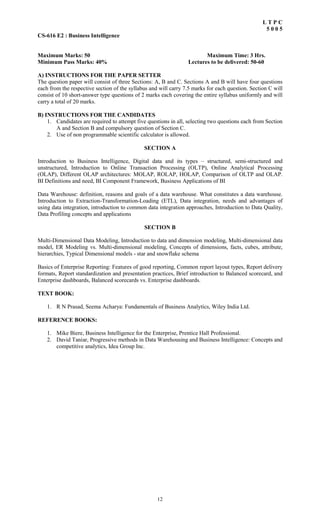 12
L T P C
5 0 0 5
CS-616 E2 : Business Intelligence
Maximum Marks: 50 Maximum Time: 3 Hrs.
Minimum Pass Marks: 40% Lectures to be delivered: 50-60
A) INSTRUCTIONS FOR THE PAPER SETTER
The question paper will consist of three Sections: A, B and C. Sections A and B will have four questions
each from the respective section of the syllabus and will carry 7.5 marks for each question. Section C will
consist of 10 short-answer type questions of 2 marks each covering the entire syllabus uniformly and will
carry a total of 20 marks.
B) INSTRUCTIONS FOR THE CANDIDATES
1. Candidates are required to attempt five questions in all, selecting two questions each from Section
A and Section B and compulsory question of Section C.
2. Use of non programmable scientific calculator is allowed.
SECTION A
Introduction to Business Intelligence, Digital data and its types – structured, semi-structured and
unstructured, Introduction to Online Transaction Processing (OLTP), Online Analytical Processing
(OLAP), Different OLAP architectures: MOLAP, ROLAP, HOLAP, Comparison of OLTP and OLAP.
BI Definitions and need, BI Component Framework, Business Applications of BI
Data Warehouse: definition, reasons and goals of a data warehouse. What constitutes a data warehouse.
Introduction to Extraction-Transformation-Loading (ETL), Data integration, needs and advantages of
using data integration, introduction to common data integration approaches, Introduction to Data Quality,
Data Profiling concepts and applications
SECTION B
Multi-Dimensional Data Modeling, Introduction to data and dimension modeling, Multi-dimensional data
model, ER Modeling vs. Multi-dimensional modeling, Concepts of dimensions, facts, cubes, attribute,
hierarchies, Typical Dimensional models - star and snowflake schema
Basics of Enterprise Reporting: Features of good reporting, Common report layout types, Report delivery
formats, Report standardization and presentation practices, Brief introduction to Balanced scorecard, and
Enterprise dashboards, Balanced scorecards vs. Enterprise dashboards.
TEXT BOOK:
1. R N Prasad, Seema Acharya: Fundamentals of Business Analytics, Wiley India Ltd.
REFERENCE BOOKS:
1. Mike Biere, Business Intelligence for the Enterprise, Prentice Hall Professional.
2. David Taniar, Progressive methods in Data Warehousing and Business Intelligence: Concepts and
competitive analytics, Idea Group Inc.
 