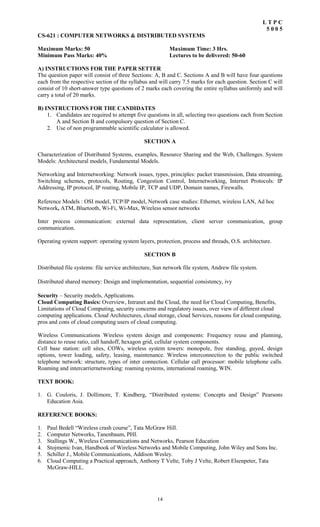 14
L T P C
5 0 0 5
CS-621 : COMPUTER NETWORKS & DISTRIBUTED SYSTEMS
Maximum Marks: 50 Maximum Time: 3 Hrs.
Minimum Pass Marks: 40% Lectures to be delivered: 50-60
A) INSTRUCTIONS FOR THE PAPER SETTER
The question paper will consist of three Sections: A, B and C. Sections A and B will have four questions
each from the respective section of the syllabus and will carry 7.5 marks for each question. Section C will
consist of 10 short-answer type questions of 2 marks each covering the entire syllabus uniformly and will
carry a total of 20 marks.
B) INSTRUCTIONS FOR THE CANDIDATES
1. Candidates are required to attempt five questions in all, selecting two questions each from Section
A and Section B and compulsory question of Section C.
2. Use of non programmable scientific calculator is allowed.
SECTION A
Characterization of Distributed Systems, examples, Resource Sharing and the Web, Challenges. System
Models: Architectural models, Fundamental Models.
Networking and Internetworking: Network issues, types, principles: packet transmission, Data streaming,
Switching schemes, protocols, Routing, Congestion Control, Internetworking, Internet Protocols: IP
Addressing, IP protocol, IP routing, Mobile IP, TCP and UDP, Domain names, Firewalls.
Reference Models : OSI model, TCP/IP model, Network case studies: Ethernet, wireless LAN, Ad hoc
Network, ATM, Bluetooth, Wi-Fi, Wi-Max, Wireless sensor networks
Inter process communication: external data representation, client server communication, group
communication.
Operating system support: operating system layers, protection, process and threads, O.S. architecture.
SECTION B
Distributed file systems: file service architecture, Sun network file system, Andrew file system.
Distributed shared memory: Design and implementation, sequential consistency, ivy
Security – Security models, Applications.
Cloud Computing Basics: Overview, Intranet and the Cloud, the need for Cloud Computing, Benefits,
Limitations of Cloud Computing, security concerns and regulatory issues, over view of different cloud
computing applications. Cloud Architectures, cloud storage, cloud Services, reasons for cloud computing,
pros and cons of cloud computing users of cloud computing.
Wireless Communications Wireless system design and components: Frequency reuse and planning,
distance to reuse ratio, call handoff, hexagon grid, cellular system components.
Cell base station: cell sites, COWs, wireless system towers: monopole, free standing, guyed, design
options, tower loading, safety, leasing, maintenance. Wireless interconnection to the public switched
telephone network: structure, types of inter connection. Cellular call processor: mobile telephone calls.
Roaming and intercarriernetworking: roaming systems, international roaming, WIN.
TEXT BOOK:
1. G. Couloris, J. Dollimore, T. Kindberg, “Distributed systems: Concepts and Design” Pearsons
Education Asia.
REFERENCE BOOKS:
1. Paul Bedell “Wireless crash course”, Tata McGraw Hill.
2. Computer Networks, Tanenbaum, PHI.
3. Stallings W., Wireless Communications and Networks, Pearson Education
4. Stojmenic Ivan, Handbook of Wireless Networks and Mobile Computing, John Wiley and Sons Inc.
5. Schiller J., Mobile Communications, Addison Wesley.
6. Cloud Computing a Practical approach, Anthony T Velte, Toby J Velte, Robert Elsenpeter, Tata
McGraw-HILL.
 