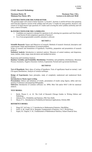 15
L T P C
5 0 0 5
CS-622 : Research Methodology
Maximum Marks: 50 Maximum Time: 3 Hrs.
Minimum Pass Marks: 40% Lectures to be delivered: 50-60
A) INSTRUCTIONS FOR THE PAPER SETTER
The question paper will consist of three Sections: A, B and C. Sections A and B will have four questions
each from the respective section of the syllabus and will carry 7.5 marks for each question. Section C will
consist of 10 short-answer type questions of 2 marks each covering the entire syllabus uniformly and will
carry a total of 20 marks.
B) INSTRUCTIONS FOR THE CANDIDATES
1. Candidates are required to attempt five questions in all, selecting two questions each from Section
A and Section B and compulsory question of Section C.
2. Use of non programmable scientific calculator is allowed.
SECTION A
Scientific Research: Nature and Objectives of research; Methods of research: historical, descriptive and
experimental. Study and formulation of research problem.
Scope of research and formulation of hypothesis; Feasibility, preparation and presentation of research
proposal.
Statistical Analysis: Introduction to statistical analysis: Measures of central tendency and dispersion;
mean, median, mode, range, mean deviation and standard deviation.
Regression and Correlation Analysis.
Random Variables and Probability Distribution: Probability and probability distributions; Binomial,
Poisson, Geometric, Negative binomial, Uniform, Exponential, Normal and Log-normal distribution.
SECTION B
Test of Hypothesis: Basic ideas of testing of hypothesis; Tests of significance based on normal, t and
Chi-square distributions. Analysis of variance technique.
Design of Experiments: basic principles, study of completely randomized and randomized block
designs.
Introduction to Thesis report writing
Presentation: Edition and tabulation of results, presentation of results using figures, tables and text,
quoting of references and preparing bibliography.
Softwares: Introduction of common softwares viz. SPSS, Mini Tab and/or MAT LAB for statistical
analysis.
TEXT BOOKS:
1. Borth, Wayne C, et. Al. The Craft of Research Chicago Guides to Writing Edition and
Publishing.
2. Johnson, R.A., Probability and Statistics, PHI, New Delhi.
3. Meyer, P. L.: Introduction to Probability & Statistical Applications, Oxford, IBH.
REFERENCE BOOKS:
1. Hogg, R.V. & Craig, A. T: Introduction to Mathematical Statistics: MacMillan.
2. Goon, A. M., Gupta, M. K. Dasgupta: Fundamentals of Statistics, Vol. I, World Press.
3. Gupta, S.C. Kapoor, V. K.: Fundamentals of Mathematical Statistics, Sultan Chand & Sons.
 