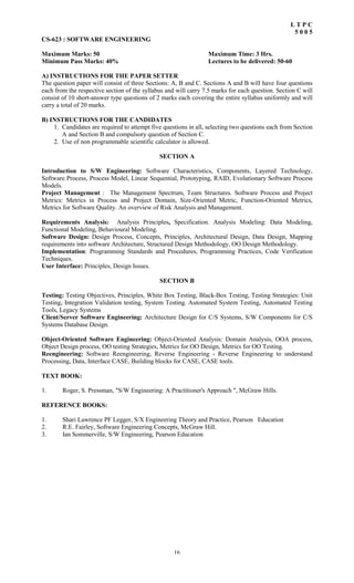 16
L T P C
5 0 0 5
CS-623 : SOFTWARE ENGINEERING
Maximum Marks: 50 Maximum Time: 3 Hrs.
Minimum Pass Marks: 40% Lectures to be delivered: 50-60
A) INSTRUCTIONS FOR THE PAPER SETTER
The question paper will consist of three Sections: A, B and C. Sections A and B will have four questions
each from the respective section of the syllabus and will carry 7.5 marks for each question. Section C will
consist of 10 short-answer type questions of 2 marks each covering the entire syllabus uniformly and will
carry a total of 20 marks.
B) INSTRUCTIONS FOR THE CANDIDATES
1. Candidates are required to attempt five questions in all, selecting two questions each from Section
A and Section B and compulsory question of Section C.
2. Use of non programmable scientific calculator is allowed.
SECTION A
Introduction to S/W Engineering: Software Characteristics, Components, Layered Technology,
Software Process, Process Model, Linear Sequential, Prototyping, RAID, Evolutionary Software Process
Models.
Project Management : The Management Spectrum, Team Structures. Software Process and Project
Metrics: Metrics in Process and Project Domain, Size-Oriented Metric, Function-Oriented Metrics,
Metrics for Software Quality. An overview of Risk Analysis and Management.
Requirements Analysis: Analysis Principles, Specification. Analysis Modeling: Data Modeling,
Functional Modeling, Behavioural Modeling.
Software Design: Design Process, Concepts, Principles, Architectural Design, Data Design, Mapping
requirements into software Architecture, Structured Design Methodology, OO Design Methodology.
Implementation: Programming Standards and Procedures, Programming Practices, Code Verification
Techniques.
User Interface: Principles, Design Issues.
SECTION B
Testing: Testing Objectives, Principles, White Box Testing, Black-Box Testing, Testing Strategies: Unit
Testing, Integration Validation testing, System Testing. Automated System Testing, Automated Testing
Tools, Legacy Systems
Client/Server Software Engineering: Architecture Design for C/S Systems, S/W Components for C/S
Systems Database Design.
Object-Oriented Software Engineering: Object-Oriented Analysis: Domain Analysis, OOA process,
Object Design process, OO testing Strategies, Metrics for OO Design, Metrics for OO Testing.
Reengineering: Software Reengineering, Reverse Engineering - Reverse Engineering to understand
Processing, Data, Interface CASE, Building blocks for CASE, CASE tools.
TEXT BOOK:
1. Roger, S. Pressman, "S/W Engineering: A Practitioner's Approach ", McGraw Hills.
REFERENCE BOOKS:
1. Shari Lawrence PF Legger, S/X Engineering Theory and Practice, Pearson Education
2. R.E. Fairley, Software Engineering Concepts, McGraw Hill.
3. Ian Sommerville, S/W Engineering, Pearson Education
 