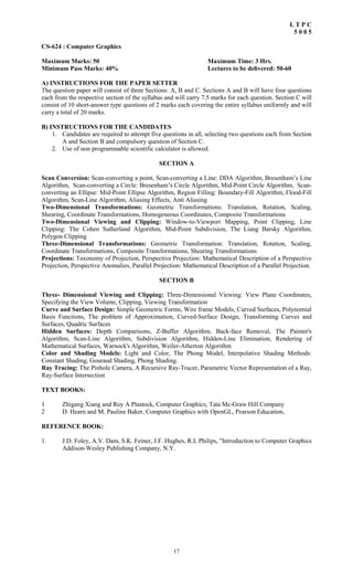 17
L T P C
5 0 0 5
CS-624 : Computer Graphics
Maximum Marks: 50 Maximum Time: 3 Hrs.
Minimum Pass Marks: 40% Lectures to be delivered: 50-60
A) INSTRUCTIONS FOR THE PAPER SETTER
The question paper will consist of three Sections: A, B and C. Sections A and B will have four questions
each from the respective section of the syllabus and will carry 7.5 marks for each question. Section C will
consist of 10 short-answer type questions of 2 marks each covering the entire syllabus uniformly and will
carry a total of 20 marks.
B) INSTRUCTIONS FOR THE CANDIDATES
1. Candidates are required to attempt five questions in all, selecting two questions each from Section
A and Section B and compulsory question of Section C.
2. Use of non programmable scientific calculator is allowed.
SECTION A
Scan Conversion: Scan-converting a point, Scan-converting a Line: DDA Algorithm, Bresenham’s Line
Algorithm, Scan-converting a Circle: Bresenham’s Circle Algorithm, Mid-Point Circle Algorithm, Scan-
converting an Ellipse: Mid-Point Ellipse Algorithm, Region Filling: Boundary-Fill Algorithm, Flood-Fill
Algorithm, Scan-Line Algorithm, Aliasing Effects, Anti Aliasing
Two-Dimensional Transformations: Geometric Transformations: Translation, Rotation, Scaling,
Shearing, Coordinate Transformations, Homogeneous Coordinates, Composite Transformations
Two-Dimensional Viewing and Clipping: Window-to-Viewport Mapping, Point Clipping, Line
Clipping: The Cohen Sutherland Algorithm, Mid-Point Subdivision, The Liang Barsky Algorithm,
Polygon Clipping
Three-Dimensional Transformations: Geometric Transformation: Translation, Rotation, Scaling,
Coordinate Transformations, Composite Transformations, Shearing Transformations
Projections: Taxonomy of Projection, Perspective Projection: Mathematical Description of a Perspective
Projection, Perspective Anomalies, Parallel Projection: Mathematical Description of a Parallel Projection.
SECTION B
Three- Dimensional Viewing and Clipping: Three-Dimensional Viewing: View Plane Coordinates,
Specifying the View Volume, Clipping, Viewing Transformation
Curve and Surface Design: Simple Geometric Forms, Wire frame Models, Curved Surfaces, Polynomial
Basis Functions, The problem of Approximation, Curved-Surface Design, Transforming Curves and
Surfaces, Quadric Surfaces
Hidden Surfaces: Depth Comparisons, Z-Buffer Algorithm, Back-face Removal, The Painter's
Algorithm, Scan-Line Algorithm, Subdivision Algorithm, Hidden-Line Elimination, Rendering of
Mathematical Surfaces, Warnock's Algorithm, Weiler-Atherton Algorithm
Color and Shading Models: Light and Color, The Phong Model, Interpolative Shading Methods:
Constant Shading, Gouraud Shading, Phong Shading.
Ray Tracing: The Pinhole Camera, A Recursive Ray-Tracer, Parametric Vector Representation of a Ray,
Ray-Surface Intersection
TEXT BOOKS:
1 Zhigang Xiang and Roy A Plastock, Computer Graphics, Tata Mc-Graw Hill Company
2 D. Hearn and M. Pauline Baker, Computer Graphics with OpenGL, Pearson Education,
REFERENCE BOOK:
1. J.D. Foley, A.V. Dam, S.K. Feiner, J.F. Hughes, R.L Philips, "Introduction to Computer Graphics
Addison-Wesley Publishing Company, N.Y.
 