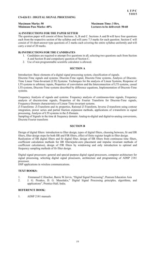 19
L T P C
5 0 0 5
CS-626 E1 : DIGITAL SIGNAL PROCESSING
Maximum Marks: 50 Maximum Time: 3 Hrs.
Minimum Pass Marks: 40% Lectures to be delivered: 50-60
A) INSTRUCTIONS FOR THE PAPER SETTER
The question paper will consist of three Sections: A, B and C. Sections A and B will have four questions
each from the respective section of the syllabus and will carry 7.5 marks for each question. Section C will
consist of 10 short-answer type questions of 2 marks each covering the entire syllabus uniformly and will
carry a total of 20 marks.
B) INSTRUCTIONS FOR THE CANDIDATES
1. Candidates are required to attempt five questions in all, selecting two questions each from Section
A and Section B and compulsory question of Section C.
2. Use of non programmable scientific calculator is allowed.
SECTION A
Introduction: Basic elements of a digital signal processing system, classification of signals.
Discrete-Time signals and systems: Discrete-Time signal, Discrete-Time systems, Analysis of Discrete-
Time Linear Time-Invariant (LTI) Systems: Techniques for the analysis of Linear Systems, Response of
LTI systems to arbitrary inputs, Properties of convolution and the Interconnection of LTI systems, casual
LTI systems, Discrete-Time systems described by difference equations, Implementation of Discrete-Time
systems.
Frequency Analysis of signals and systems: Frequency analysis of continuous-time signals, Frequency
analysis of discrete-time signals, Properties of the Fourier Transform for Discrete-Time signals,
Frequency-Domain characteristics of Linear Time-invariant systems.
Z-Transforms: Z-Transform and its properties, Rational Z-Transform, Inverse Z-transform using contour
integration, power series and partial fraction expansion methods, applications of z-transform in signal
processing, Analysis of LTI systems in the Z-Domain.
Sampling of Signals in the time & frequency domain: Analog-to-digital and digital-to-analog conversions,
Discrete Fourier transform
SECTION B
Design of digital filters: introduction to filter design, types of digital filters, choosing between, fir and IIR
filters, filter design steps for both IIR and FIR filters, effect of finite register length in filter design.
Realization of IIR digital filters and fir digital filter, design of IIR filters from continuous time filters,
coefficient calculation methods for IIR filters(pole-zero placement and impulse invariant methods of
coefficient calculation), design of FIR filters by windowing and only introduction to optimal and
frequency sampling methods of fir filter design.
Digital signal processors: general and special purpose digital signal processors, computer architecture for
signal processing, selecting digital signal processors, architecture and programming of ADSP 2181
processor.
DSP applications in wireless communications.
TEXT BOOKS:
1. Emmanuel C.Ifeachor, Barrie W.Jervis, “Digital Signal Processing”, Pearson Education Asia
2. J. G. Proakes, D. G. Manolakis,” Digital Signal Processing principles, algorithms, and
applications”, Prentice Hall, India.
REFERENCE BOOK:
1. ADSP 2181 manuals
 