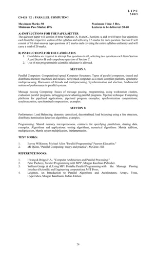 20
L T P C
5 0 0 5
CS-626 E2 : PARALLEL COMPUTING
Maximum Marks: 50 Maximum Time: 3 Hrs.
Minimum Pass Marks: 40% Lectures to be delivered: 50-60
A) INSTRUCTIONS FOR THE PAPER SETTER
The question paper will consist of three Sections: A, B and C. Sections A and B will have four questions
each from the respective section of the syllabus and will carry 7.5 marks for each question. Section C will
consist of 10 short-answer type questions of 2 marks each covering the entire syllabus uniformly and will
carry a total of 20 marks.
B) INSTRUCTIONS FOR THE CANDIDATES
1. Candidates are required to attempt five questions in all, selecting two questions each from Section
A and Section B and compulsory question of Section C.
2. Use of non programmable scientific calculator is allowed.
SECTION A
Parallel Computers: Computational speed, Computer Structures, Types of parallel computers, shared and
distributed memory machines and models, networked computers as a multi complier platform, symmetric
multiprocessing. Discussion of threads and multiprocessing, Synchronization and election, fundamental
notions of performance in parallel systems.
Message passing Computing: Basics of message passing, programming, using workstation clusters,
evaluation parallel programs, debugging and evaluating parallel programs. Pipeline technique: Computing
platforms for pipelined applications, pipelined program examples; synchronization computations;
synchronization, synchronized computations, examples.
SECTION B
Performance: Load Balancing, dynamic centralized, decentralized, load balancing using a line structure,
distributed termination detection algorithms, examples.
Programming: Shared memory microprocessors, contracts for specifying parallelism, sharing data,
examples. Algorithms and applications: sorting algorithms, numerical algorithms: Matrix addition,
multiplication, Matrix vector multiplication, implementation.
TEXT BOOKS:
1. Barrey Wilkinson, Michael Allen "Parallel Programming" Pearson Education."
2. MJ Quinn, "Parallel Computing: theory and practice", McGraw-Hill
REFERENCE BOOKS:
1. Hwang & Briggs F.A., "Computer Architecture and Parallel Processing."
2. Peter Pacheco, Parallel Programming with MPI", Morgan Kaufman Publisher.
3. William Gropp, et al, Using MPI: Portable Parallel Programming with the Message Passing
Interface (Scientific and Engineering computation), MIT Press;
4. Leighton, An Introduction to Parallel Algorithms and Architectures; Arrays, Trees,
Hypercubes, Morgan Kaufmann, Indian Edition
 