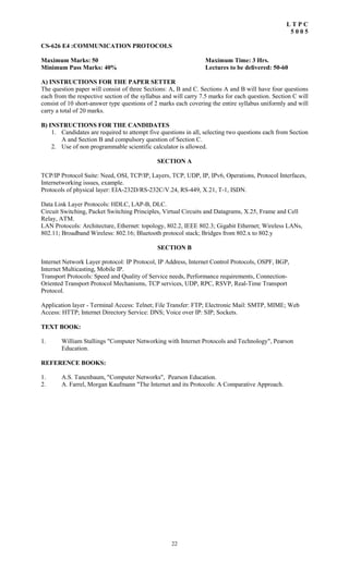 22
L T P C
5 0 0 5
CS-626 E4 :COMMUNICATION PROTOCOLS
Maximum Marks: 50 Maximum Time: 3 Hrs.
Minimum Pass Marks: 40% Lectures to be delivered: 50-60
A) INSTRUCTIONS FOR THE PAPER SETTER
The question paper will consist of three Sections: A, B and C. Sections A and B will have four questions
each from the respective section of the syllabus and will carry 7.5 marks for each question. Section C will
consist of 10 short-answer type questions of 2 marks each covering the entire syllabus uniformly and will
carry a total of 20 marks.
B) INSTRUCTIONS FOR THE CANDIDATES
1. Candidates are required to attempt five questions in all, selecting two questions each from Section
A and Section B and compulsory question of Section C.
2. Use of non programmable scientific calculator is allowed.
SECTION A
TCP/IP Protocol Suite: Need, OSI, TCP/IP, Layers, TCP, UDP, IP, IPv6, Operations, Protocol Interfaces,
Internetworking issues, example.
Protocols of physical layer: EIA-232D/RS-232C/V.24, RS-449, X.21, T-1, ISDN.
Data Link Layer Protocols: HDLC, LAP-B, DLC.
Circuit Switching, Packet Switching Principles, Virtual Circuits and Datagrams, X.25, Frame and Cell
Relay, ATM.
LAN Protocols: Architecture, Ethernet: topology, 802.2, IEEE 802.3; Gigabit Ethernet; Wireless LANs,
802.11; Broadband Wireless: 802.16; Bluetooth protocol stack; Bridges from 802.x to 802.y
SECTION B
Internet Network Layer protocol: IP Protocol, IP Address, Internet Control Protocols, OSPF, BGP,
Internet Multicasting, Mobile IP.
Transport Protocols: Speed and Quality of Service needs, Performance requirements, Connection-
Oriented Transport Protocol Mechanisms, TCP services, UDP, RPC, RSVP, Real-Time Transport
Protocol.
Application layer - Terminal Access: Telnet; File Transfer: FTP; Electronic Mail: SMTP, MIME; Web
Access: HTTP; Internet Directory Service: DNS; Voice over IP: SIP; Sockets.
TEXT BOOK:
1. William Stallings "Computer Networking with Internet Protocols and Technology", Pearson
Education.
REFERENCE BOOKS:
1. A.S. Tanenbaum, "Computer Networks", Pearson Education.
2. A. Farrel, Morgan Kaufmann "The Internet and its Protocols: A Comparative Approach.
 