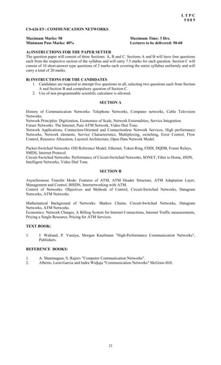 23
L T P C
5 0 0 5
CS-626 E5 : COMMUNICATION NETWORKS
Maximum Marks: 50 Maximum Time: 3 Hrs.
Minimum Pass Marks: 40% Lectures to be delivered: 50-60
A) INSTRUCTIONS FOR THE PAPER SETTER
The question paper will consist of three Sections: A, B and C. Sections A and B will have four questions
each from the respective section of the syllabus and will carry 7.5 marks for each question. Section C will
consist of 10 short-answer type questions of 2 marks each covering the entire syllabus uniformly and will
carry a total of 20 marks.
B) INSTRUCTIONS FOR THE CANDIDATES
1. Candidates are required to attempt five questions in all, selecting two questions each from Section
A and Section B and compulsory question of Section C.
2. Use of non programmable scientific calculator is allowed.
SECTION A
History of Communication Networks: Telephone Networks, Computer networks, Cable Television
Networks.
Network Principles: Digitization, Economies of Scale, Network Externalities, Service Integration.
Future Networks: The Internet, Pure ATM Network, Video Dial Tone.
Network Applications, Connection-Oriented and Connectionless Network Services, High performance
Networks, Network elements, Service Characteristics, Multiplexing, switching, Error Control, Flow
Control, Resource Allocation, Layered Architecture, Open Data Network Model.
Packet-Switched Networks: OSI Reference Model, Ethernet, Token Ring, FDDI, DQDB, Frame Relays,
SMDS, Internet Protocol.
Circuit-Switched Networks: Performance of Circuit-Switched Networks, SONET, Fiber to Home, ISDN,
Intelligent Networks, Video Dial Tone.
SECTION B
Asynchronous Transfer Mode: Features of ATM, ATM Header Structure, ATM Adaptation Layer,
Management and Control, BISDN, Internetworking with ATM.
Control of Networks: Objectives and Methods of Control, Circuit-Switched Networks, Datagram
Networks, ATM Networks.
Mathematical Background of Networks: Markov Chains, Circuit-Switched Networks, Datagram
Networks, ATM Networks.
Economics: Network Charges, A Billing System for Internet Connections, Internet Traffic measurements,
Pricing a Single Resource, Pricing for ATM Services.
TEXT BOOK:
1. J. Walrand, P. Varaiya, Morgan Kaufmann "High-Performance Communication Networks",
Publishers.
REFERENCE BOOKS:
1. A. Shanmugam, S. Rajeev "Computer Communication Networks".
2. Alberto, Leon-Garcia and Indra Widjaja "Communication Networks" McGraw-Hill.
 